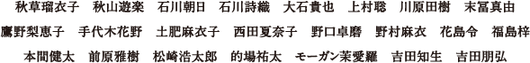 秋草瑠衣子、秋山遊楽、石川朝日、石川詩織、大石貴也、上村聡、川原田樹、末冨真由、鷹野梨恵子、手代木花野、土肥麻衣子、西田夏奈子、野口卓磨、野村麻衣、花島令、福島梓、本間健太、前原雅樹、松崎浩太郎、的場祐太、モーガン茉愛羅、吉田知生、吉田朋弘