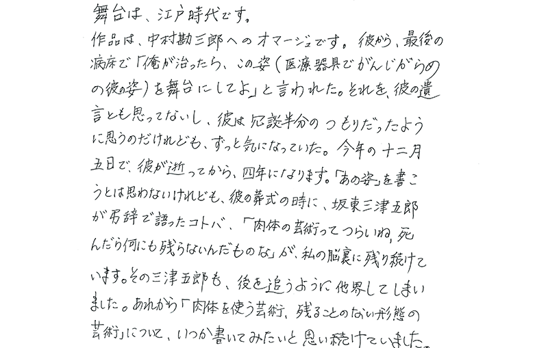 台は、江戸時代です。
  作品は、中村勘三郎へのオマージュです。彼から、最後の病床で「俺が治ったら、この姿（医療器具でがんじがらめの彼の姿）を舞台にしてよ」と言われた。それを、彼の遺言とも思ってないし、彼は冗談半分のつもりだったように思うのだけれども、ずっと気になっていた。今年の十二月五日で、彼が逝ってから、四年になります。「あの姿」を書こうとは思わないけれども、彼の葬式の時に、坂東三津五郎が弔辞で語ったコトバ、「肉体の芸術ってつらいね、死んだら何も残らないんだものな」が、私の脳裏に残り続けています。その三津五郎も、後を追うように他界してしまいました。あれから「肉体を使う芸術、残ることのない形態の芸術」について、いくつか書いてみたいと思い続けていました。