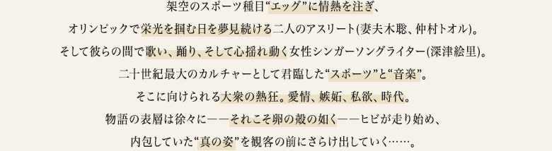 架空のスポーツ種目“エッグ”に情熱を注ぎ、オリンピックで栄光を掴む日を夢見続ける二人のアスリート(妻夫木聡、仲村トオル)。そして彼らの間で歌い、踊り、そして心揺れ動く女性シンガーソングライター(深津絵里)。二十世紀最大のカルチャーとして君臨した“スポーツ”と“音楽”。そこに向けられる大衆の熱狂。愛情、嫉妬、私欲、時代。物語の表層は徐々に――それこそ卵の殻の如く――ヒビが走り始め、内包していた“真の姿”を観客の前にさらけ出していく……。