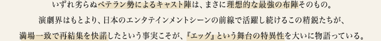 いずれ劣らぬベテラン勢によるキャスト陣は、まさに理想的な最強の布陣そのもの。演劇界はもとより、日本のエンタテインメントシーンの前線で活躍し続けるこの精鋭たちが、満場一致で再結集を快諾したという事実こそが、『エッグ』という舞台の特異性を大いに物語っている。