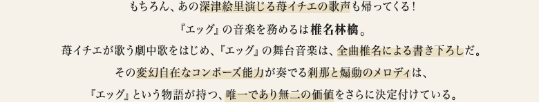 もちろん、あの深津絵里演じる苺イチエの歌声も帰ってくる！『エッグ』の音楽を務めるは椎名林檎。苺イチエが歌う劇中歌をはじめ、『エッグ』の舞台音楽は、全曲椎名による書き下ろしだ。その変幻自在なコンポーズ能力が奏でる刹那と煽動のメロディは、『エッグ』という物語が持つ、唯一であり無二の価値をさらに決定付けている。