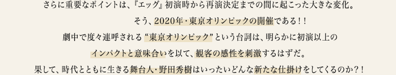 さらに重要なポイントは、『エッグ』初演時から再演決定までの間に起こった大きな変化。――――そう、2020年・東京オリンピックの開催である！！劇中で度々連呼される“東京オリンピック” という台詞は、明らかに初演以上のインパクトと意味合いを以て、観客の感性を刺激するはずだ。