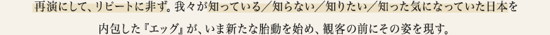 再演にして、リピートに非ず。我々が知っている／知らない／知りたい／知った気になっていた日本を内包した『エッグ』が、いま新たな胎動を始め、観客の前にその姿を現す。