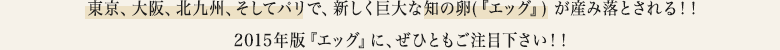――――東京、大阪、北九州、そしてパリで、新しく巨大な知の卵(『エッグ』) が産み落とされる！！2015 年版『エッグ』に、ぜひともご注目下さい！！