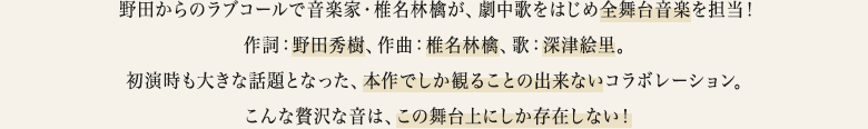 野田からのラブコールで音楽家・椎名林檎が、劇中歌をはじめ全舞台音楽を担当！作詞：野田秀樹、作曲：椎名林檎、歌：深津絵里。初演時も大きな話題となった、本作でしか観ることの出来ないコラボレーション。こんな贅沢な音は、この舞台上にしか存在しない！