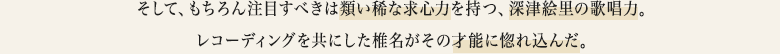 そして、もちろん注目すべきは類い稀な求心力を持つ、深津絵里の歌唱力。レコーディングを共にした椎名がその才能に惚れ込んだ。