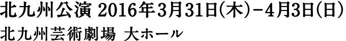 北九州公演 2016年3月31日（木）-4月3日（日） 北九州芸術劇場大ホール