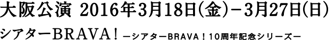 大阪公演 2016年3月18日（金）-3月27日（日） シアターBRAVA！ ーシアターBRAVA！10周年記念シリーズー