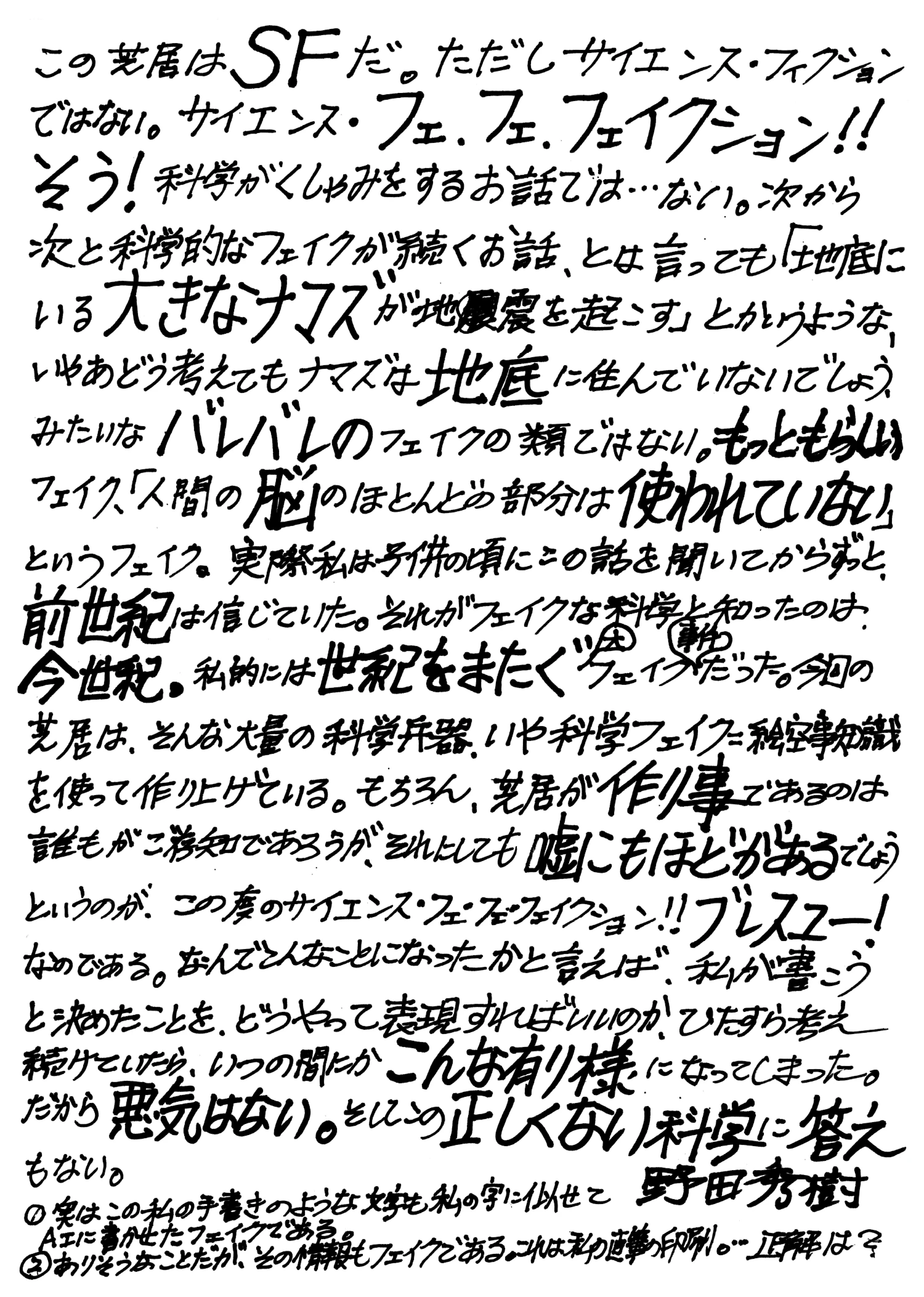 この芝居はSFだ。ただしサイエンス・フィクションではない。サイエンス・フェ・フェ・フェイクション！！ そう！科学がくしゃみをするお話では...ない。次から次と科学的なフェイクが続くお話、とは言っても「地底にいる大きなナマズが地震を起こす」とかいうような、いやあどう考えてもナマズは地底に住んでいないでしょう、みたいなバレバレのフェイクの類ではない。もっともらしいフェイク、「人間の脳のほとんどの部分は使われていない」というフェイク。実際私は子供の頃にこの話を聞いてからずっと、前世紀は信じていた。それがフェイクな科学と知ったのは今世紀。私的には世紀をまたぐ大フェイク事件だった。今回の芝居は、そんな大量の科学兵器、いや科学フェイクに絵空事知識を使って作り上げている。もちろん、芝居が作り事であるのは誰もがご存知であろうが、それにしても嘘にもほどがあるでしょうというのが、この度のサイエンス・フェ・フェ・フェイクション！！ブレスユー！なのである。なんでこんなことになったかと言えば、私が書こうと決めたことを、どうやって表現すればいいのか、ひたすら考え続けていたら、いつの間にかこんな有り様になってしまった。だから悪気はない。そしてこの正しくない科学に答えもない。著：野田秀樹 （①実はこの私の手書きのような文字も私の字に似せてAIに書かせたフェイクである。②ありそうなことだが、その情報もフェイクである。これは私の直筆の印刷。...正解は？）