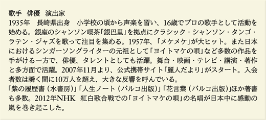 歌手  俳優  演出家  1935年　長崎県出身　小学校の頃から声楽を習い、16歳でプロの歌手として活動を始める。銀座のシャンソン喫茶「銀巴里」を拠点にクラシック・シャンソン・タンゴ・ラテン・ジャズを歌って注目を集める。1957年、「メケメケ」が大ヒット。また日本におけるシンガーソングライターの元祖として「ヨイトマケの唄」など多数の作品を手がける一方で、俳優、タレントとしても活躍。舞台・映画・テレビ・講演・著作と多方面で活躍。2007年11月より、公式携帯サイト「麗人だより」がスタート。入会者数は瞬く間に10万人を超え、大きな反響を呼んでいる。「紫の履歴書（水書房）」「人生ノート（パルコ出版）」「花言葉（パルコ出版）」ほか著書も多数。2012年NHK 紅白歌合戦での「ヨイトマケの唄」の名唱が日本中に感動の嵐を巻き起こした。