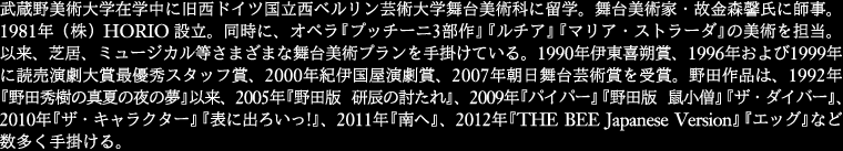 
武蔵野美術大学在学中に旧西ドイツ国立西ベルリン芸術大学舞台美術科に留学。舞台美術家・故金森馨氏に師事。
1981年 (株) HORIO 設立。同時に、オペラ『プッチーニ3 部作』『ルチア』『マリア・ストラーダ』の美術
を担当。以来、芝居、ミュージカル等さまざまな舞台美術プランを手掛けている。1990年伊東喜朔賞、 1996年
および1999年に読売演劇大賞最優秀スタッフ賞、2000年紀伊国屋演劇賞、2007年朝日舞台芸術賞を受賞。
野田作品は、1992年『野田 秀樹の真夏の夜の夢』以来数多く、『贋作・罪と罰』『ロープ』『THE BEE 
Japanese Version』がある。2005年『野田版 研辰の討たれ』、2009年『パイパー』『野田版 鼠小僧』
『ザ・ダイバー』、2010年『ザ・キャラクター』『表に出ろいっ!』、2011年『南へ』、
2012年『THE BEE Japanese Version』『エッグ』など、数多く手掛ける。