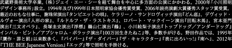 
武蔵野美術大学卒業。(株) ジェイ・エー・シーを経て舞台を中心に多方面の公演にかかわる。2000年「小川照明
デザイン事務所」設立。1994年及び1999年日本照明家協会優秀 賞受賞、2006年読売演劇大賞優秀スタッフ賞受賞。
最近のおもな仕事に、謝珠栄演出『タンビエットの唄』、ケラリーノ・サンドロヴィッチ演出『どん 底』、
デヴィッド・ルヴォー演出『人形の家』、『ルドルフ・ザ・ラストキス』、ロバート・マックイーン演出
『回転木馬』、宮本亜門演出『三文オペラ』、長 塚圭史演出『浮標』鵜山仁演出『鵺』、小川絵梨子演出
『トップドッグ／アンダードッグ』インパル・ピント／アブシャロム・ポラック演出『100万回生きた ねこ』等
多数手がける。野田作品では、1995年『贋作・罪と罰』以来数多く、『パイパー』『ザ・ダイバー』『ザ・キャラクター』
『表に出ろいっ!』 『南へ』、2012年『THE BEE Japanese Version』<br />『エッグ』等で照明を手掛ける。