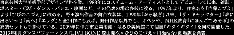 
東京芸術大学美術学部デザイン学科卒業。1988年にコスチューム・アーティストとしてデビューして以来、
雑誌・ポス ター・CM・ダンス・バレエ・映画など、その発表の場は多岐に渡る。1997年より、作家名を
「内藤こづえ」より「ひびのこづえ」に改める。野田演出作品 の舞台衣装は、1990年『から騒ぎ』以来、
『ザ・キャラクター』『表に出ろいっ!』『南へ』『エッグ』と全24作にも及ぶ。野田作品以外でも、オペラや、
NHK教育『にほんごであそぼ』の衣装セットも手掛けている。2009年に伊丹市立美術館・はるひ美術館にて
個展『キタイギタイ』を同時開催した。 2013年8月ダンスパフォーマンス『LIVE BONE 森山開次×ひびのこづえ
×川瀬浩介』劇場版を発表。