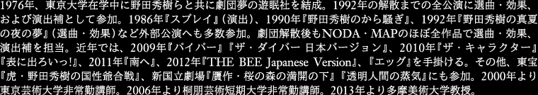 
1976年、東京大学在学中に野田秀樹らと共に劇団夢の遊眠社を結成。1992年の解散までの全公演に選曲・効果、
およ び演出補として参加。1986年『スプレイ』(演出)、1990年『野田秀樹のから騒ぎ』、1992年
『野田秀樹の真夏の夜の夢』(選曲・効果)など外部 公演へも多数参加。劇団解散後もNODA・MAPのほぼ全作品で
選曲・効果、演出補を担当。近年では、2009年『パイパー』『ザ・ダイバー 日本バージョン』、
2010年『ザ・キャラクター』『表に出ろいっ!』、2011年『南へ』、2012年『THE BEE Japanese Version』、
『エッグ』を手掛ける。その他、東宝『虎・野田秀樹の国性爺合戦』、新国立劇場『贋作・桜の森の満開の下』
『透明人間の蒸気』にも参加。2000年より東京芸術大学非常勤講師。2006年より桐朋芸術短期大学非常勤講師。
2013年より多摩美術大学教授。