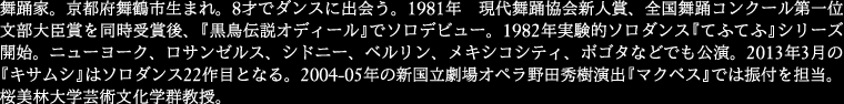 
舞踊家。京都府舞鶴市生まれ。8才でダンスに出会う。1981年 現代舞踊協会新人賞、全国舞踊コンクール
第一位文部大臣賞を同時受賞後、『黒鳥伝説オディール』でソロデビュー。1982年実験的ソロダンス『てふてふ』
シリーズ開始。ニューヨーク、ロサンゼルス、シドニー、ベルリン、メキシコシティ、ボゴタなどでも公演。
2013年3月の『キサムシ』はソロダンス22作 目となる。2004-05年の新国立劇場オペラ野田秀樹演出
『マクベス』では振付を担当。桜美林大学芸術文化学群教授。