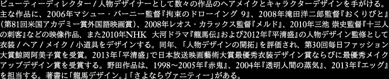 
ビューティーディレクター / 人物デザイナーとして数々の作品のヘアメイクとキャラクターデザインを手がける。
主な作品に、2006年マシュー・バーニー監督『拘束のドローイング 9』、2008年滝田洋二郎監督『おくりびと』
(第81回米国アカデミー賞外国語映画賞)、2008年レオス・カラックス監督『メルド』、2010年三池 崇史監督
『十三人の刺客』などの映像作品、また2010年NHK 大河ドラマ『龍馬伝』および2012年『平清盛』の
人物デザイン監修として衣装 / ヘア / メイク / 小道具をデザインする。同年、「人物デザインの開拓」を評価され、
第30回毎日ファッション大賞鯨岡阿美子賞を受賞。2013年「平清盛」で日本放送映画藝術大賞最優秀衣装デザイン賞
ならびに最優秀メイクアップデザイン賞を受賞する。野田作品は、1998～2005年『赤鬼』、2004年
『透明人間の蒸 気』、2013年『エッグ』を担当する。著書に「龍馬デザイン。」「さよならヴァニティー」がある。