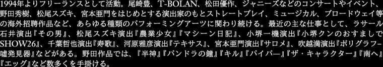 
1994年よりフリーランスとして活動。尾崎豊、T-BOLAN、松田優作、ジャニーズなどのコンサートやイベント、
野田秀樹、松尾スズキ、宮本亜門をはじめとする演出家のもとストレートプレイ、ミュージカル、
ブロードウェイ等の海外招聘作品など、あらゆる種類のパフォー ミングアーツに関わり続ける。
最近の主な仕事として、ラサール石井演出『その男』、松尾スズキ演出『農業少女』『マシーン日記』、
小堺一機演出『小堺クン のおすましでSHOW26』、千葉哲也演出『寿歌』、河原雅彦演出『テキサス』、
宮本亜門演出『サロメ』、吹越満演出『ポリグラフ‐嘘発見器』などがある。
野田作品では、『半神』『パンドラの鐘』『キル』『パイパ―』『ザ・キャラクター』『南へ』『エッグ』など数多くを手掛ける。