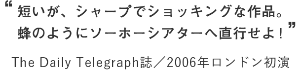 “短いが、シャープでショッキングな作品。蜂のようにソーホーシアターへ直行せよ！” The Daily Telegraph誌／2006年ロンドン初演