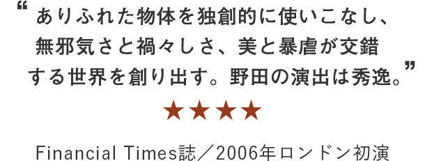 “ありふれた物体を独創的に使いこなし、無邪気さと禍々しさ、美と暴虐が交錯する世界を創り出す。野田の演出は秀逸。” ★★★★★ Financial Times誌／2006年ロンドン初演