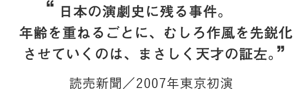 “日本の演劇史に残る事件。年齢を重ねるごとに、むしろ作風を先鋭化させていくのは、まさしく天才の証左。 読売新聞／2007年東京初演”