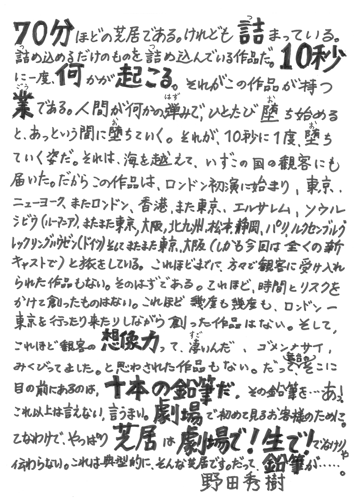 70分ほどの芝居である。けれども詰まっている。詰め込めるだけのものを詰め込んでいる作品だ。10秒に一度、何かが起こる。それがこの作品が持つ業である。人間が何かの弾みで、ひとたび堕ち始めると、あっという間に堕ちていく。それが、10秒に1度、堕ちていく姿だ。それは、海を越えて、いずこの国の観客にも届いた。だからこの作品は、ロンドン初演に始まり、東京、ニューヨーク、またロンドン、香港、また東京、エルサレム、ソウル、シビウ（ルーマニア）、またまた東京、大阪、北九州、松本、静岡、パリ、ルクセンブルク、レックリングハウゼン（ドイツ）そしてまたまた東京、大阪（しかも今回は全くの新キャストで）と旅をしている。これほどまでに、方々で観客に受け入れられた作品もない。そのはずである。これほど、時間とリスクをかけて創ったものはない。これほど幾度も幾度も、ロンドン-東京を行ったり来たりしながら創った作品はない。そして、これほど観客の想像力って、凄いんだ、ゴメンナサイ、みくびってました。と思わされた作品もない。だって（舞台の）そこに目の前にあるのは、十本の鉛筆だ。その鉛筆を…あっ！これ以上は言えない、言うまい。劇場で初めて見るお客様のために。てなわけで、やっぱり芝居は劇場で！生で！でなけりゃ伝わらない。これは典型的に、そんな芝居です。そんな芝居です。だって、鉛筆が…。　野田秀樹