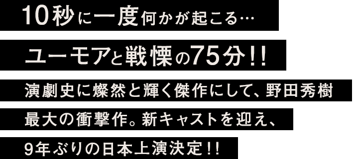 10秒に一度何かが起こる…ユーモアと戦慄の75分！！演劇史に燦然と輝く傑作にして、野田秀樹 最大の衝撃作。新キャストを迎え、9年ぶりの日本上演決定！！